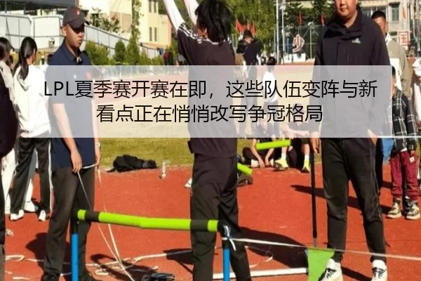 LPL夏季赛开赛在即，这些队伍变阵与新看点正在悄悄改写争冠格局
